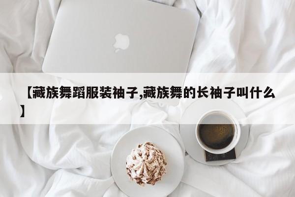 【藏族舞蹈服装袖子,藏族舞的长袖子叫什么】