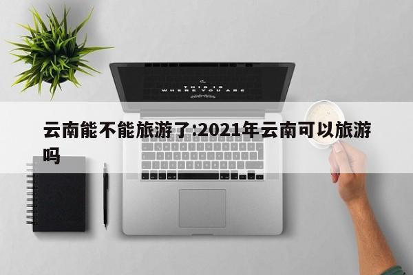云南能不能旅游了:2021年云南可以旅游吗