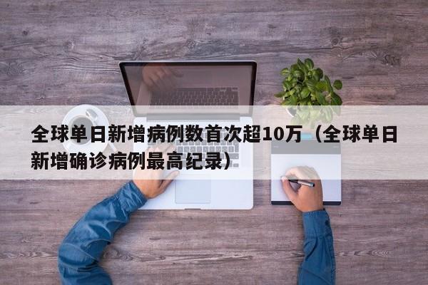 全球单日新增病例数首次超10万(全球单日新增确诊病例最高纪录)