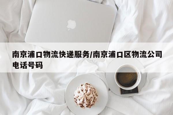 南京浦口物流快递服务/南京浦口区物流公司电话号码