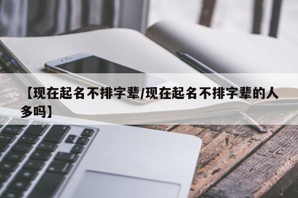 【现在起名不排字辈/现在起名不排字辈的人多吗】