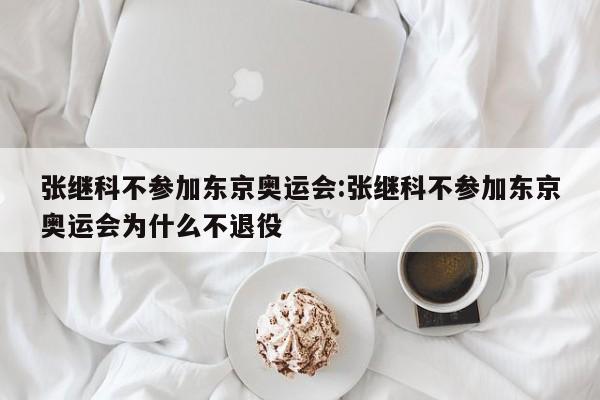 张继科不参加东京奥运会:张继科不参加东京奥运会为什么不退役
