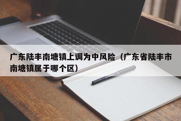 广东陆丰南塘镇上调为中风险(广东省陆丰市南塘镇属于哪个区)