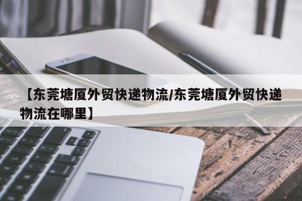 【东莞塘厦外贸快递物流/东莞塘厦外贸快递物流在哪里】