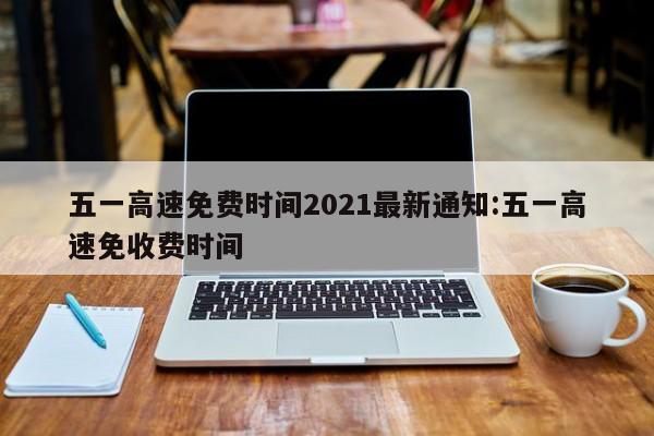 五一高速免费时间2021最新通知:五一高速免收费时间