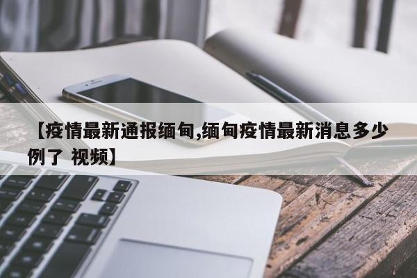 【疫情最新通报缅甸,缅甸疫情最新消息多少例了 视频】