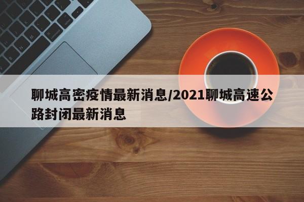 聊城高密疫情最新消息/2021聊城高速公路封闭最新消息